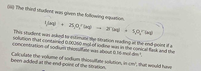 (iii) The third student was given the following equation.
I_2(aq)+2S_2O_3^((2-)(aq)to 2I^-)(aq)+S_4O_6^((2-)(aq)
This student was asked to estimate the titration reading at the end-point if a 
solution that contained 0.00260 mol of iodine was in the conical flask and the 
concentration of sodium thiosulfate was about 0.16moldm^-3). 
Calculate the volume of sodium thiosulfate solution, in cm^3 , that would have 
been added at the end-point of the titration.