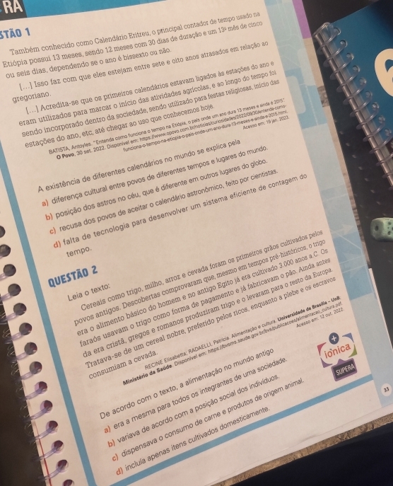 RA
3tão 1 Também conhecido como Calendário Eritreu, o principal contador de tempo usado na
Etiópia possui 13 meses, sendo 12 meses com 30 dias de duração e um 13° mês de cinco
ou seis dias, dependendo se o ano é bissexto ou não.
[..] Isso faz com que eles estejam entre sete e oito anos atrasados em relação ao
[o.] Acredita-se que os primeiros calendários estavam ligados às estações do ano e
gregoriano.
eram utilizados para marcar o início das atividades agrícolas, e ao longo do tempo foi
sendo incorporado dentro da sociedade, sendo utilizado para festas religiosas, início das
estações do ano, etc, até chegar ao uso que conhecemos hoje
SATISTA, Antoyles. 'Entenda como funciona o tempo na Etiópia, o pals onde um ano dura 13 meses e sinda é 2013
0 Pave, 30 set. 2022, Disponível em: https://wwww.opovo.com.br/noticies/curiosidades/2022/09/30/ernende-como
lunciona o tempo-na etícpia o país ende um ano duva-13 meses e emda e 2015 rem Acesso em: 79 jan. 2023.
A existência de diferentes calendários no mundo se explica pela
) diferença cultural entre povos de diferentes tempos e lugares do mundo
o) posição dos astros no céu, que é diferente em outros lugares do globo
:) recusa dos povos de aceitar o calendário astronômico, feito por cientistas
) falta de tecnologia para desenvolver um sístema eficiente de contagem d
tempo.
Cereais como trigo, milho, arroz e cevada foram os primeiros grãos cultivados pela
Questão 2
novos antigos. Descobertas comprovaram que, mesmo em tempos prê-históricos, o trig
ra o alimento básico do homem e no antigo Egito já era cultivado 3.000 anos a.C. C
Leia o texto:
uraós usavam o trigo como forma de pagamento e já fabricavam o pão. Ainda anto
a era cristã, gregos e romanos produzíram trigo e o levaram para o resto da Eurog
ratava-se de um cereal nobre, preferído pelos ricos, enquanto a plebe e os escrava
ECINE Elisabetta; RADAELLI, Patrícia. Alimentação e cultura. Universidade de Brasilla - U
dimistério da Saúde. Disponível em: https://bvsms.saude.gov.b/bvs/publicacoes/akmentacão_cultura o Acesso em: 12 out. 2022
consumíam a cevada
de acordo com o texto, a alimentação no mundo antig ionica
33
é era a mesma para todos os integrantes de uma sociedad
O variava de acordo com a posição social dos indivíduo
dispensava o consumo de carne e produtos de origem anim SUPERA
) incluía apenas itens cultivados domesticamente