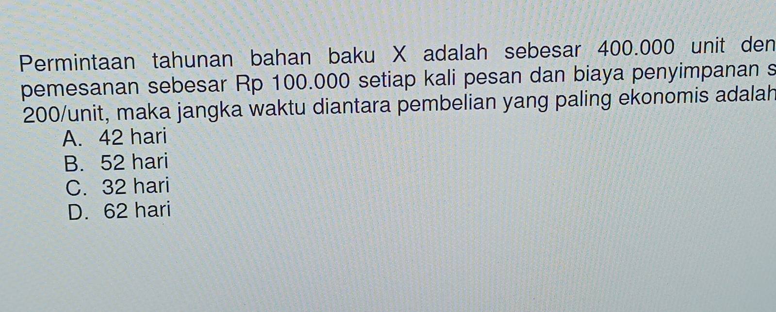 Permintaan tahunan bahan baku X adalah sebesar 400.000 unit den
pemesanan sebesar Rp 100.000 setiap kali pesan dan biaya penyimpanan s
200/ unit, maka jangka waktu diantara pembelian yang paling ekonomis adalah
A. 42 hari
B. 52 hari
C. 32 hari
D. 62 hari