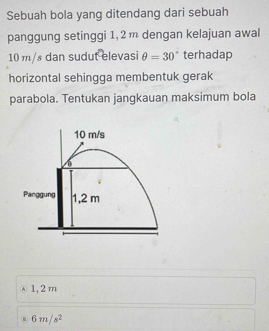 Sebuah bola yang ditendang dari sebuah
panggung setinggi 1, 2m dengan kelajuan awal
10 m/s dan sudut elevasi θ =30° terhadap
horizontal sehingga membentuk gerak
parabola. Tentukan jangkauan maksimum bola
10 m/s
6
Panggung 1,2 m
Ⓐ1, 2m
B 6m/s^2