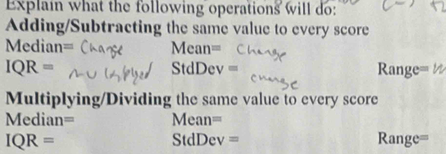 Explain what the following operations will do: 
Adding/Subtracting the same value to every score 
Median= Mean=
IQR= Range=
StdDev=
Multiplying/Dividing the same value to every score 
Median= Mean=
IQR= Range= 
overline  dD De v=