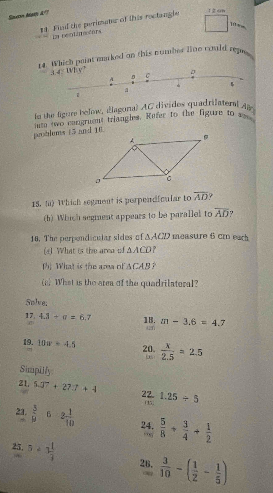 Saxon Mam 8/7 
13. Find the perimeter of this rectangle 1 2 cm
10 mm
in continetors 
14. Which point marked on this number line could repre
3.4? Why? 
fn the figure below, diagonal AC divides quadrilateral AD
into two congruent triangles. Refer to the figure to an 
problems 15 and 16. 
15. (a) Which segment is perpendicular to overline AD 7 
(b) Which segment appears to be parallel to overline AD ? 
16. The perpendicular sides of △ ACD mcasure 6 cm each 
(a) What is the area of △ ACD ? 
(b) What is the area of △ CAB ? 
(c) What is the area of the quadrilateral? 
Solve: 
17. 4.3+a=6.7 18. m-3.6=4.7
(35) 
19. 10w=4.5
20.  x/2.5 =2.5
Jas 
Simplify 
21. 5.37+27.7+4
22. 1.25/ 5
23.  5/9 -6-2 1/10 
195) 
24.  5/8 + 3/4 + 1/2 
ej 
25. 5/ 3 1/3 
26.  3/10 -( 1/2 - 1/5 )