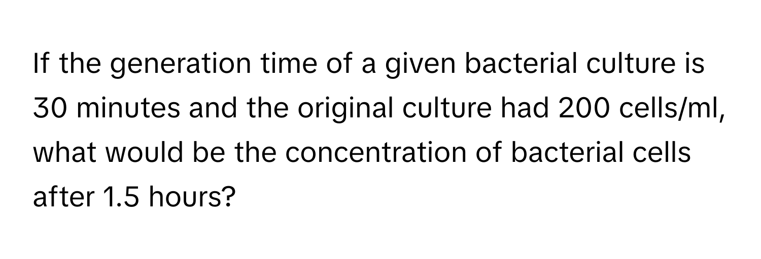 If the generation time of a given bacterial culture is 30 minutes and the original culture had 200 cells/ml, what would be the concentration of bacterial cells after 1.5 hours?