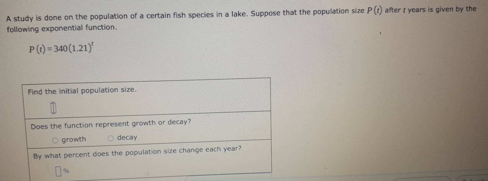 A study is done on the population of a certain fish species in a lake. Suppose that the population size P(t) after t years is given by the 
following exponential function.
P(t)=340(1.21)^t