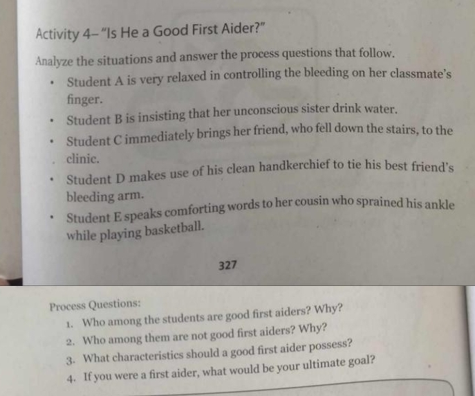 Activity 4- “Is He a Good First Aider?” 
Analyze the situations and answer the process questions that follow. 
Student A is very relaxed in controlling the bleeding on her classmate’s 
finger. 
Student B is insisting that her unconscious sister drink water. 
Student C immediately brings her friend, who fell down the stairs, to the 
clinic. 
Student D makes use of his clean handkerchief to tie his best friend’s 
bleeding arm. 
Student E speaks comforting words to her cousin who sprained his ankle 
while playing basketball. 
327 
Process Questions: 
1. Who among the students are good first aiders? Why? 
2. Who among them are not good first aiders? Why? 
3. What characteristics should a good first aider possess? 
4. If you were a first aider, what would be your ultimate goal?