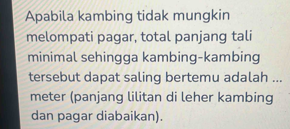 Apabila kambing tidak mungkin 
melompati pagar, total panjang tali 
minimal sehingga kambing-kambing 
tersebut dapat saling bertemu adalah ... 
meter (panjang lilitan di leher kambing 
dan pagar diabaikan).