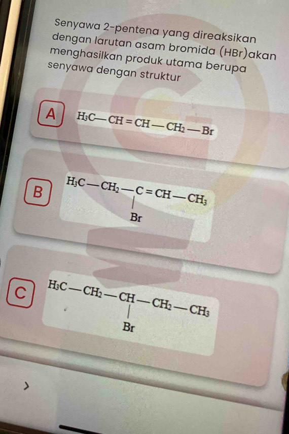 Senyawa 2-pentena yang direaksikan 
dengan larutan asam bromida (HBr)akan 
menghasilkan produk utama berupa 
senyawa dengan struktur 
A H_3C-CH=CH-CH_2-Br _ 
B H_3C-CH_2-C=CH-CH_3
C H_3C-CH_2- -CH_2 CF I__
-3,-1, 
downarrow □  
d CH_3
Br