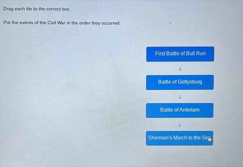 Drag each tile to the correct box.
Put the events of the Civil War in the order they occurred.
First Battle of Bull Run
Battle of Gettysburg
Battle of Antietam
Sherman's March to the Sen