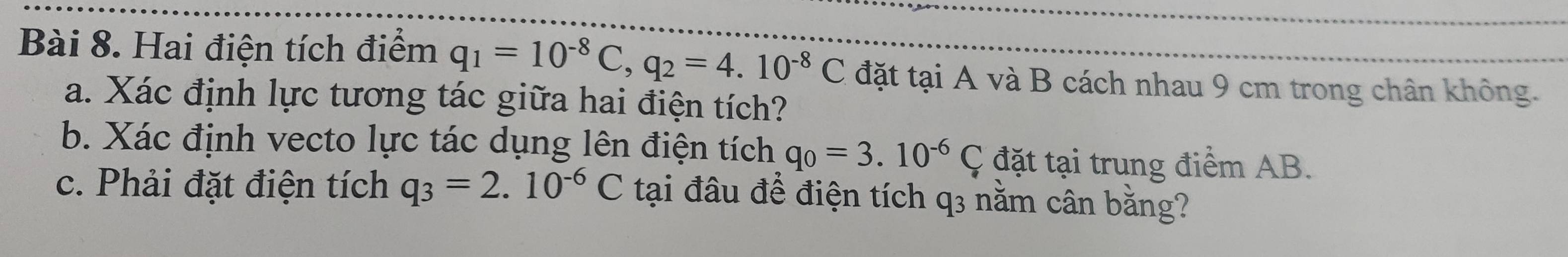 Hai điện tích điểm q_1=10^(-8)C, q_2=4.10^(-8)C đặt tại A và B cách nhau 9 cm trong chân không. 
a. Xác định lực tương tác giữa hai điện tích? 
b. Xác định vecto lực tác dụng lên điện tích q_0=3.10^(-6)C đặt tại trung điểm AB. 
c. Phải đặt điện tích q_3=2.10^(-6)C tại đâu để điện tích q3 nằm cân bằng?