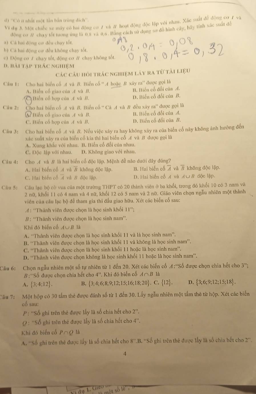 d) ''Cô ít nhất một lần bắn trùng đích''.
Ví đụ 3. Một chiếc xe máy có hai động cơ 7 và # hoạt động độc lập với nhau, Xác suất để động cơ 1 và
động cơ # chạy tốt tương ứng là 0,8 và 0,6 . Bằng cách sử dụng sơ đồ hình cây, hãy tính xác suất đề
a) Cả hai động cơ đều chạy tốt.
b) Cá hai động cơ đều không chạy tốt.
c) Động cơ 7 chạy tốt, động cơ / chạy không tốt.
d. bài tập trác nghiệm
các câu hỏi trác nghiệm láy ra từ tải liệu
Câu 1: Cho hai biển cổ A và B. Biến cố '' A hoặc B xây ra” được gọi là
A. Biến cổ giao của A và B. B. Biến cố đối của A.
C Biến cổ hợp của A và B. D. Biến cố đối của B.
Câu 2: Cho hai biển cổ A và B. Biến cố “ Cà A và B đều xảy ra” được gọi là
A Biến cổ giao của A và B. B. Biến cố đối của A.
C. Biến cổ hợp của A và B. D. Biến cố đối của B.
Câu 3: Cho hai biến cố A và B. Nếu việc xây ra hay không xảy ra của biến cố này không ảnh hưởng đến
xác suất xảy ra của biển cổ kia thì hai biến cố A và B được gọi là
A. Xung khắc với nhau. B. Biến cố đối của nhau.
C. Độc lập với nhau. D. Không giao với nhau.
Câu 4: Cho A và B là hai biến cố độc lập. Mệnh đề nào dưới đây đúng?
A. Hai biến cổ A và overline B không độc lập. B. Hai biến cố overline A và overline B không độc lập.
C. Hai biến cố overline A và B độc lập. D. Hai biến cố A và A∪ B độc lập.
Câu 5: Câu lạc bộ cờ vua của một trường THPT có 20 thành viên ở ba khối, trong đó khối 10 có 3 nam và
2 nữ, khối 11 có 4 nam và 4 nữ, khối 12 có 5 nam và 2 nữ. Giáo viên chọn ngẫu nhiên một thành
viên của câu lạc bộ để tham gia thi đấu giao hữu. Xét các biến cố sau:
A: “Thành viên được chọn là học sinh khối 11”;
B : “Thành viên được chọn là học sinh nam”.
Khi đó biến cố A∪ B là
A. “Thành viên được chọn là học sinh khối 11 và là học sinh nam”.
B. “Thành viên được chọn là học sinh khối 11 và không là học sinh nam”.
C. “Thành viên được chọn là học sinh khối 11 hoặc là học sinh nam”.
D. “Thành viên được chọn không là học sinh khối 11 hoặc là học sinh nam”.
Cầu 6: Chọn ngẫu nhiên một số tự nhiên từ 1 đến 20. Xét các biến cố A:'Shat o 6 được chọn chia hết cho 3''
B :'Số được chọn chia hết cho 4''. Khi đó biến cố A∩ B1 à
A.  3;4;12 . B.  3;4;6;8;9;12;15;16;18;20. C.  12 . D.  3;6;9;12;15;18 .
Câu 7: Một hộp có 30 tấm thẻ được đánh số từ 1 đến 30. Lấy ngẫu nhiên một tấm thẻ từ hộp. Xét các biến
cố sau:
P: ''Số ghi trên thẻ được lấy là số chia hết cho 2''.
: ''Số ghi trên thẻ được lấy là số chia hết cho 4''.
Khi đó biển cố P∩O là
A. ''Số ghi trên thẻ được lấy là số chia hết cho 8''.B. ''Số ghi trên thẻ được lấy là số chìa hết cho 2''.
4
ví dụ 1vector e
so