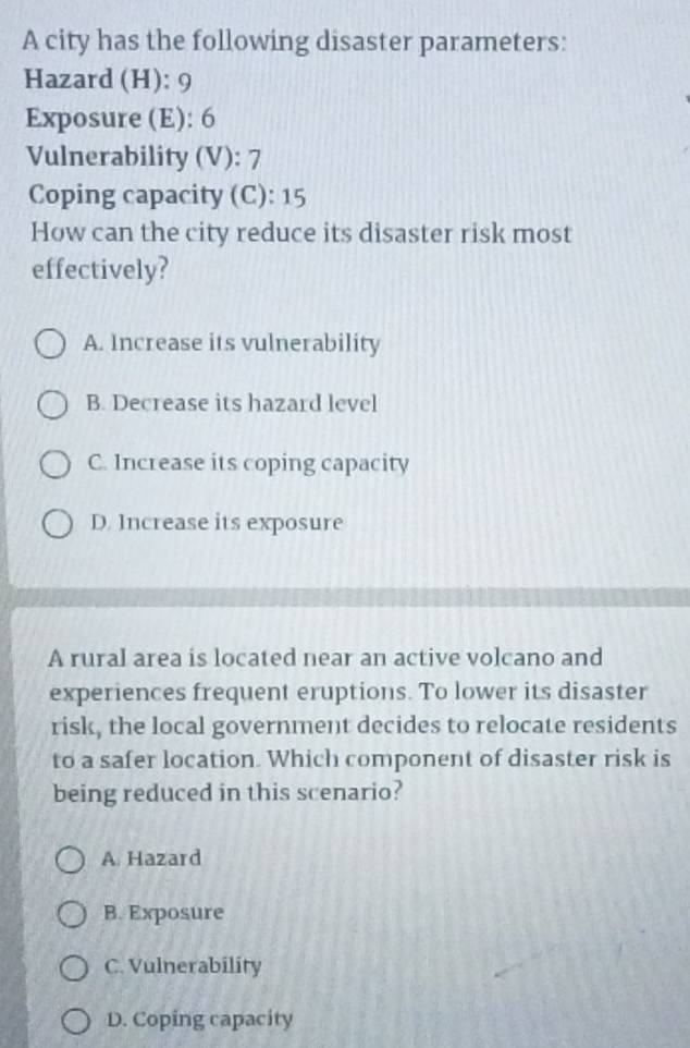 A city has the following disaster parameters:
Hazard (H): 9
Exposure (E): 6
Vulnerability (V): 7
Coping capacity (C): 15
How can the city reduce its disaster risk most
effectively?
A. Increase its vulnerability
B. Decrease its hazard level
C. Increase its coping capacity
D. Increase its exposure
A rural area is located near an active volcano and
experiences frequent eruptions. To lower its disaster
risk, the local government decides to relocate residents
to a safer location. Which component of disaster risk is
being reduced in this scenario?
A Hazard
B. Exposure
C. Vulnerability
D. Coping capacity