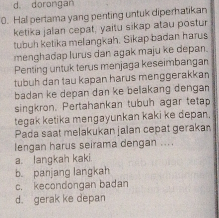 d. dorongan
0. Hal pertama yang penting untuk diperhatikan
ketika jalan cepat, yaitu sikap atau postur
tubuh ketika melangkah. Sikap badan harus
menghadap lurus dan agak maju ke depan.
Penting untuk terus menjaga keseimbangan
tubuh dan tau kapan harus menggerakkan
badan ke depan dan ke belakang dengan
singkron. Pertahankan tubuh agar tetap
tegak ketika mengayunkan kaki ke depan.
Pada saat melakukan jalan cepat gerakan
lengan harus seirama dengan ....
a. langkah kaki.
b. panjang langkah
c. kecondongan badan
d. gerak ke depan