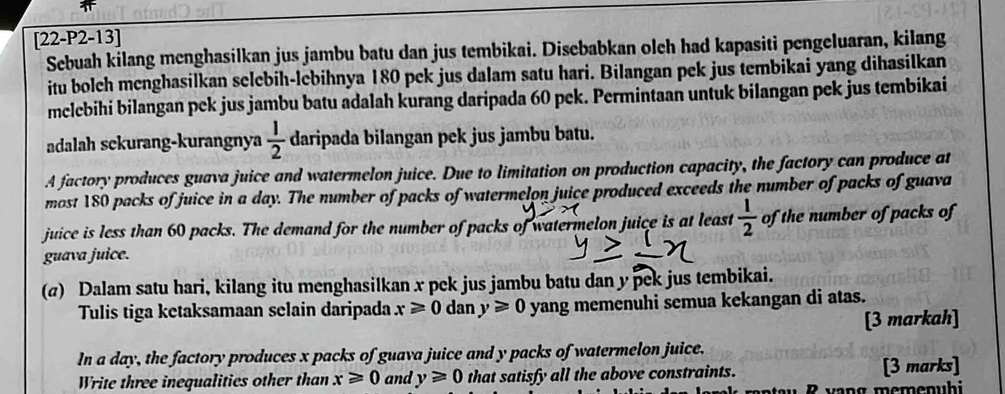 [22-P2-13] 
Sebuah kilang menghasilkan jus jambu batu dan jus tembikai. Disebabkan oleh had kapasiti pengeluaran, kilang 
itu bolch menghasilkan selebih-lebihnya 180 pek jus dalam satu hari. Bilangan pek jus tembikai yang dihasilkan 
melebihi bilangan pek jus jambu batu adalah kurang daripada 60 pek. Permintaan untuk bilangan pek jus tembikai 
adalah sekurang-kurangnya  1/2  daripada bilangan pek jus jambu batu. 
A factory produces guava juice and watermelon juice. Due to limitation on production capacity, the factory can produce at 
mast 180 packs of juice in a day. The number of packs of watermelon juice produced exceeds the number of packs of guava 
juice is less than 60 packs. The demand for the number of packs of watermelon juice is at least  1/2  of the number of packs of 
guava juice. 
(@) Dalam satu hari, kilang itu menghasilkan x pek jus jambu batu dan y pek jus tembikai. 
Tulis tiga ketaksamaan selain daripada x≥slant 0 dan y≥slant 0 yang memenuhi semua kekangan di atas. 
[3 markah] 
In a day, the factory produces x packs of guava juice and y packs of watermelon juice. 
Write three inequalities other than x≥slant 0 and y≥slant 0 that satisfy all the above constraints. [3 marks] 
u R vang memenuhi