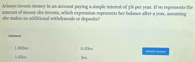 Arianys invests money in an account paying a simple interest of 3% per year. If n represents the
amount of money she invests, which expression represents her balance after a year, assuming
she makes no additional withdrawals or deposits?
Answer
1.003m 0.03m Submit Answer
1.03m 3m