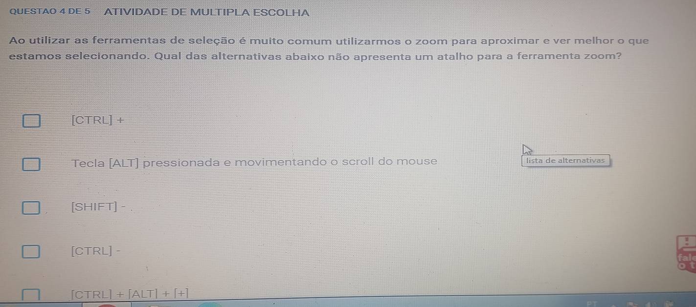 QUESTAO 4 DE 5 ATIVIDADE DE MULTIPLA ESCOLHA
Ao utilizar as ferramentas de seleção é muito comum utilizarmos o zoom para aproximar e ver melhor o que
estamos selecionando. Qual das alternativas abaixo não apresenta um atalho para a ferramenta zoom?
ICT RL] +
Tecla [ALT] pressionada e movimentando o scroll do mouse lista de alternativas
[SH IFT] -
1
[CTRL] -
∫ctrl -1+[ALT]+[+]