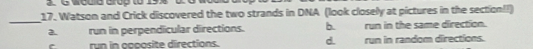 a 6 would drup to 198
17. Watson and Crick discovered the two strands in DNA (look closely at pictures in the section!!)
_
2 run in perpendicular directions. b. run in the same direction.
d
run in apoosite directions. run in random directions.