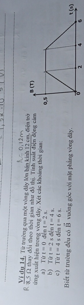 Ví dụ 14. Từ trường qua một vòng dây lớn bán kính 12 cm, điện trở
8,5 Ω thay đồi theo thời gian như đồ thị. Tính suất điện động cảm B(T)
ứng xuất hiện trong vòng dây. Xét các khoảng thời gian: 
a) Từ t=0 đến t=2s. 0,5
b) Từ t=2 s đến t=4s. 
c) Từ t=4s đến t=6s. 
Biết từ trường đều có vector B vuông góc với mặt phẳng vòng dây. t (s)
0 2 4 6
