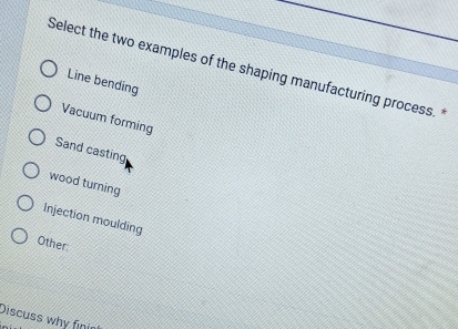 Select the two examples of the shaping manufacturing process.
Line bending
Vacuum forming
Sand casting
wood turning
Injection moulding
Other:
Discuss why finir