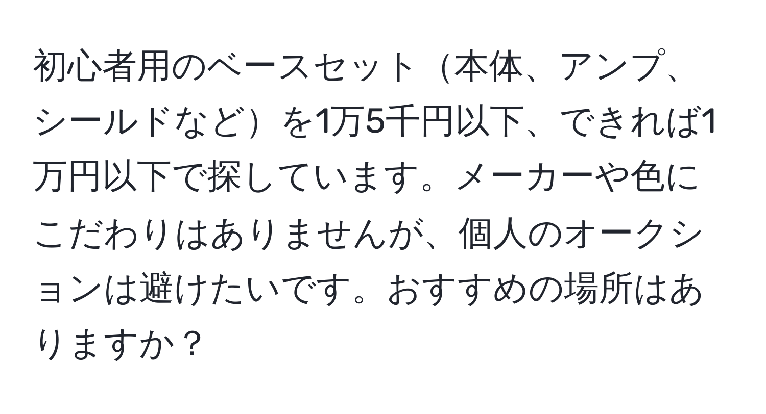 初心者用のベースセット本体、アンプ、シールドなどを1万5千円以下、できれば1万円以下で探しています。メーカーや色にこだわりはありませんが、個人のオークションは避けたいです。おすすめの場所はありますか？