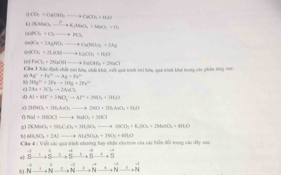 CO_2+Ca(OH)_2to CaCO_3+H_2O
k) 2KMnO_4xrightarrow l_2K_2MnO_4+MnO_2+O_2
(n) PCl_3+Cl_2to PCl_5
(m) Cu+2AgNO_3to Cu(NO_3)_2+2Ag
(n) CO_2+2LiOHto Li_2CO_3+H_2O
(o) FeCl_2+2NaOHto Fe(OH)_2+2NaCl
Câu 3 Xác định chất oxi hóa, chất khử, viết quá trình oxi hóa, quá trình khử trong các phản ứng sau:
a) Ag^++Fe^(2+)to Ag+Fe^(3+)
b) 3Hg^(2+)+2Feto 3Hg+2Fe^(3+)
c) 2As+3Cl_2to 2AsCl_3
d) Al+6H^++3NO_3^(-to Al^3+)+3NO_2+3H_2O
e) 2HNO_3+3H_3AsO_3to 2NO+3H_3AsO_4+H_2O
f) NaI+3HOClto NaIO_3+3HCl
g) 2KMnO_4+5H_2C_2O_4+3H_2SO_4to 10CO_2+K_2SO_4+2MnSO_4+8H_2O
h) 6H_2SO_4+2Alto Al_2(SO_4)_3+3SO_2+6H_2O
Cầu 4 : Viết các quá trình nhường hay nhận electron của các biến đổi trong các dãy sau:
-2 0 +4
a) S 1 s 2 s 3^(+6)Sendarray beginarrayr +4 to Sendarray
beginarrayr -3 AIendarray 0 +2
+2
b) N 1 N 2 N 3 beginarrayr +4 N-endarray xrightarrow 4N 5 N