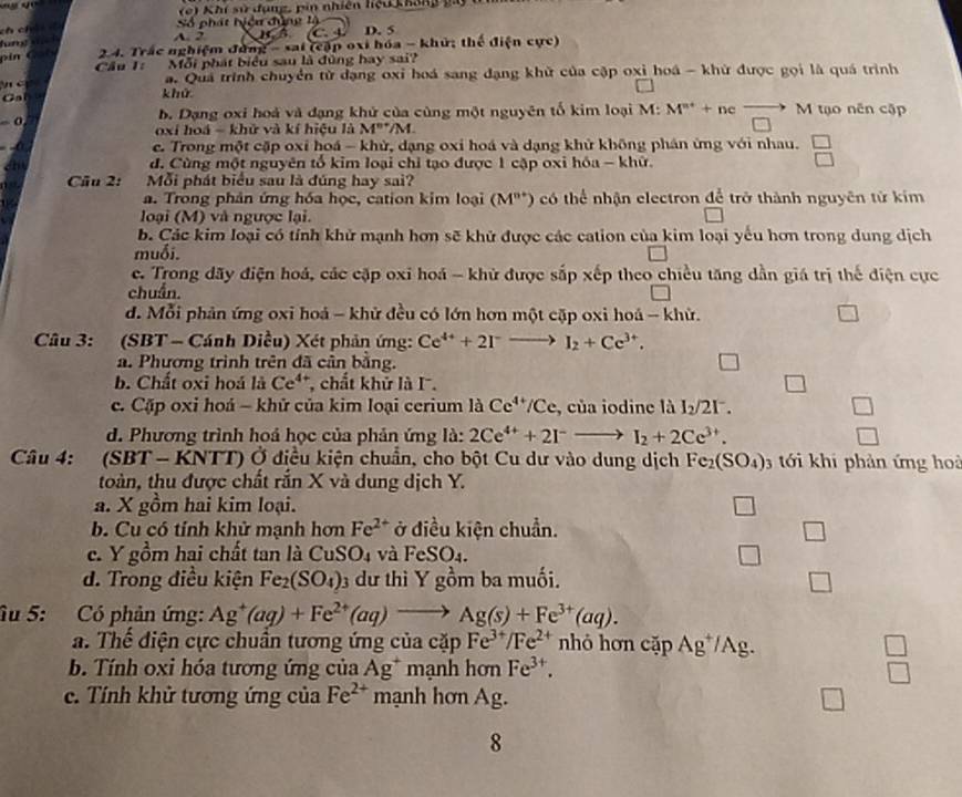 ' 
( e) Khí sử đụng, pin nhiên hệu kháng  g
Số phát hiện đùng lộ
ch cí A. 2
fung s c D. 5
i  C  a t  2.4. Trắc nghiệm đùng - sai (cập oxi hóa - khử; thể điện cực)
Cầu 1: Mỗi phát biểu sau là đùng hay sai?
a. Quá trình chuyển tử đạng oxi hoá sang đạng khử của cập oxi hoá - khử được gọi là quá trình
  c khử
Cn
b. Dạng oxi hoá và đạng khử của cùng một nguyên tố kim loại M: M^(n+)+ncxrightarrow to M tạo nên cập
- 0 oxi hoá = khử và kí hiệu là M""/M.
c. Trong một cặp oxỉ hoá - khử, dạng oxi hoá và dạng khử không phản ứng với nhau. beginarrayr □  □ endarray
a đ. Cùng một nguyên tổ kim loại chỉ tạo được 1 cập oxi hóa - khữ.
Câu 2:  Mỗi phát biểu sau là đúng hay sai?
a. Trong phản ứng hóa học, cation kim loại (M^(n+)) có thể nhận electron để trở thành nguyên tử kim
loại (M) và ngược lại.
b. Các kim loại có tính khử mạnh hơn sẽ khử được các cation của kim loại yếu hơn trong dung dịch
muối.
c. Trong dãy điện hoá, các cặp oxi hoá - khử được sắp xếp theo chiều tăng dần giá trị thế điện cực
chuẩn.
d. Mỗi phản ứng oxi hoá - khử đều có lớn hơn một cặp oxi hoá - khử.
Câu 3: (SBT - Cánh Diều) Xét phản ứng: Ce^(4+)+2I^-to I_2+Ce^(3+).
a. Phương trình trên đã cân bằng. □
b. Chất oxi hoá là Ce^4 *, chất khử là I. □
c. Cặp oxỉ hoá - khử của kim loại cerium là Ce^(4+)/Ce e, của iodine là I_2/2I^-. □
d. Phương trình hoả học của phản ứng là: 2Ce^(4+)+2I^-to I_2+2Ce^(3+).
Câu 4: (SBT - KNTT) Ở điều kiện chuẩn, cho bột Cu dư vào dung dịch Fe_2(SO_4) 3  ới khi phản ứng hoà
toàn, thu được chất rắn X và dung dịch Y.
a. X gồm hai kim loại. □
b. Cu có tính khử mạnh hơn Fe^(2+) ở điều kiện chuẩn. □
c. Y gồm hai chất tan là CuSO₄ và FeSO4. □
d. Trong điều kiện Fe_2(SO_4) 3 dư thì Y gồm ba muối. □
âu 5: Có phản ứng: Ag^+(aq)+Fe^(2+)(aq)to Ag(s)+Fe^(3+)(aq).
a. Thế điện cực chuẩn tương ứng của cặp Fe^(3+)/Fe^(2+) nhỏ hơn cặp Ag*/Ag.
b. Tính oxi hóa tương ứng của Ag^+ mạnh hơn Fe^(3+).
beginarrayr □  □ endarray
c. Tính khử tương ứng của Fe^(2+) mạnh hơn Ag. l_1
8