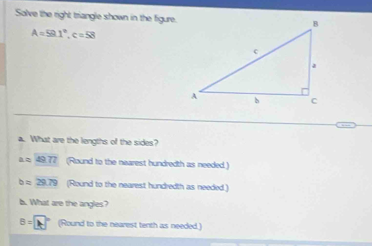 Solve the right triangle shown in the figure.
A=59.1°, c=58
a. What are the lengths of the sides?
aapprox 49.77 (Round to the nearest hundredth as needed )
bapprox 29.79 (Round to the nearest hundredth as needed.) 
b. What are the angles?
B=□° (Round to the nearest tenth as needed.)