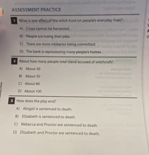 ASSESSMENT PRACTICE
What is one effect of the witch hunt on people's everyday lives?
A) Crops cannot be harvested.
B) People are losing their jobs. t
C) There are more robberies being committed.
D) The bank is repossessing many people's homes.
About how many people total stand accused of witchcraft?
A) About 30
B) About 50
C) About 80
D) About 100
How does the play end?
A) Abigail is sentenced to death.
B) Elizabeth is sentenced to death.
C) Rebecca and Proctor are sentenced to death.
D) Elizabeth and Proctor are sentenced to death.