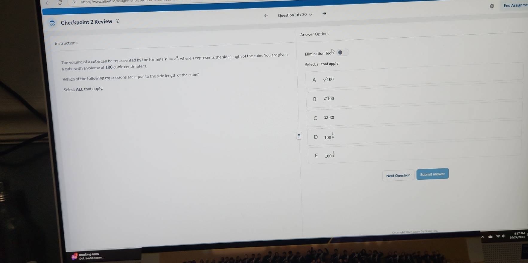 End Assignme
Checkpoint 2 Review ⊥ Question 16 / 30 √
Answer Options
Instructions
The volume of a cube can be represented by the formula V=s^3 , where s represents the side length of the cube. You are given Elimination To ors
a cube with a volume of 100 cubic centimeters Select all that apply
Which of the following expressions are equal to the side length of the cube?
A sqrt(100)
Select ALL that apply.
B √100
C 33.33
D 100^(frac 1)3
E 100^(frac 1)2
Next Question Submit answer
s