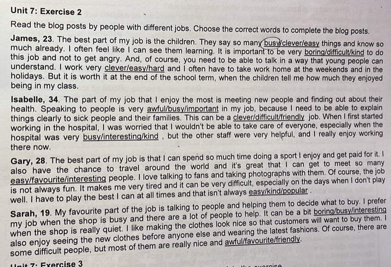 Read the blog posts by people with different jobs. Choose the correct words to complete the blog posts.
James, 23. The best part of my job is the children. They say so many buswclever/easy things and know so
much already. I often feel like I can see them learning. It is important to be very boring/difficult/kind to do
this job and not to get angry. And, of course, you need to be able to talk in a way that young people can
understand. I work very clever/easy/hard and I often have to take work home at the weekends and in the
holidays. But it is worth it at the end of the school term, when the children tell me how much they enjoyed
being in my class.
Isabelle, 34. The part of my job that I enjoy the most is meeting new people and finding out about their
health. Speaking to people is very awful/busy/important in my job, because I need to be able to explain
things clearly to sick people and their families. This can be a clever/difficult/friendly job. When I first started
working in the hospital, I was worried that I wouldn't be able to take care of everyone, especially when the
hospital was very busy/interesting/kind , but the other staff were very helpful, and I really enjoy working
there now.
Gary, 28. The best part of my job is that I can spend so much time doing a sport I enjoy and get paid for it. I
also have the chance to travel around the world and it's great that I can get to meet so many
easy/favourite/interesting people. I love talking to fans and taking photographs with them. Of course, the job
is not always fun. It makes me very tired and it can be very difficult, especially on the days when I don't play
well. I have to play the best I can at all times and that isn't always easy/kind/popular .
Sarah, 19. My favourite part of the job is talking to people and helping them to decide what to buy. I prefer
my job when the shop is busy and there are a lot of people to help. It can be a bit boring/busy/interesting
when the shop is really quiet. I like making the clothes look nice so that customers will want to buy them. I
also enjoy seeing the new clothes before anyone else and wearing the latest fashions. Of course, there are
some difficult people, but most of them are really nice and awful/favourite/friendly.
nit 7: Exercise 3