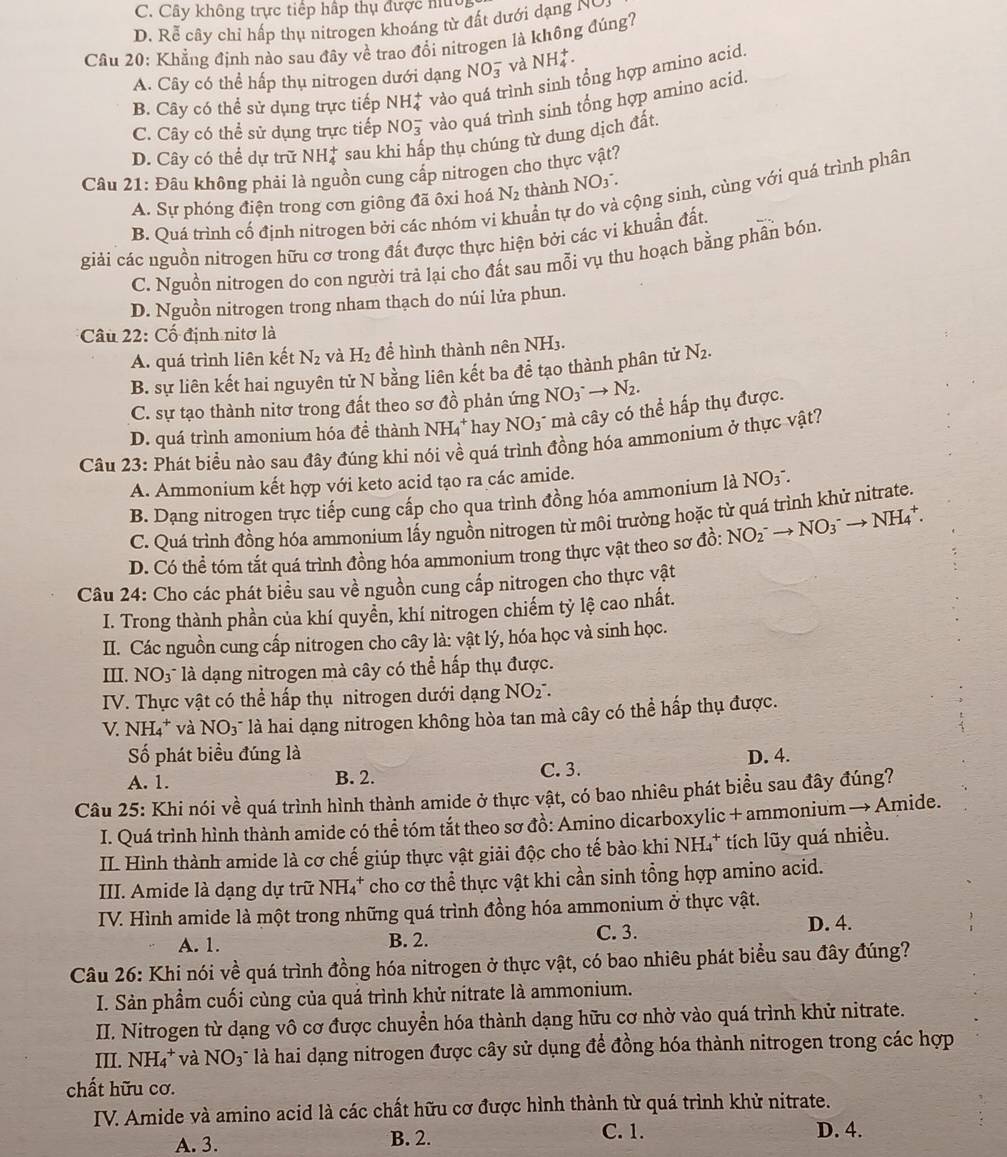 C. Cây không trực tiếp hấp thụ được mú
D. Rễ cây chỉ hấp thụ nitrogen khoáng từ đất dưới dạng 
Câu 20: Khẳng định nào sau đây về trao đổi nitrogen là không đúng?
A. Cây có thể hấp thụ nitrogen dưới dạng NO_3^(- và NH_4^+.
B. Cây có thể sử dụng trực tiếp NH_4^+ vào quá trình sinh tổng hợp amino acid.
C. Cây có thể sử dụng trực tiếp NO_3^- vào quá trình sinh tổng hợp amino acid.
D. Cây có thể dự trữ NH_4^+ sau khi hấp thụ chúng từ dung dịch đất.
Câu 21: Đâu không phải là nguồn cung cấp nitrogen cho thực vật?
A. Sự phóng điện trong cơn giông đã ôxi hoá N_2) thành NO_3.........
B. Quá trình cố định nitrogen bởi các nhóm vi tuần tự do và cộng sinh, cùng với quá trình phân
giải các nguồn nitrogen hữu cơ trong đất được thực hiện bởi các vi khuẩn đất.
C. Nguồn nitrogen do con người trả lại cho đất sau mỗi vụ thu hoạch bằng phần bón.
D. Nguồn nitrogen trong nham thạch do núi lửa phun.
Câu 22: Cố định nitơ là
A. quá trình liên kết N_2 và H_2 để hình thành nên NH_3
B. sự liên kết hai nguyên tử N bằng liên kết ba để tạo thành phân tử N_2.
C. sự tạo thành nitơ trong đất theo sơ đồ phản ứng NO_3^-to N_2.
D. quá trình amonium hóa để thành NH_4^(+ *hay NO3 mà cây có thể hấp thụ được.
Câu 23: Phát biểu nào sau đây đúng khi nói về quá trình đồng hóa ammonium ở thực vật?
A. Ammonium kết hợp với keto acid tạo ra các amide.
B. Dạng nitrogen trực tiếp cung cập cho qua trình đồng hóa ammonium là NO3 .
C. Quá trình đồng hóa ammonium lấy nguồn nitrogen từ môi trưởng hoặc từ quá trình khử nitrate.
D. Có thể tóm tắt quá trình đồng hóa ammonium trong thực vật theo sơ đồ: NO_2^-to NO_3^-to NH_4^+.
Câu 24: Cho các phát biểu sau về nguồn cung cấp nitrogen cho thực vật
I. Trong thành phần của khí quyền, khí nitrogen chiếm tỷ lệ cao nhất.
II. Các nguồn cung cấp nitrogen cho cây là: vật lý, hóa học và sinh học.
III. NO3 là dạng nitrogen mà cây có thể hấp thụ được.
IV. Thực vật có thể hấp thụ nitrogen dưới dạng NO_2)^-.
V. NH_4^(+ và NO_3)^- là hai dạng nitrogen không hòa tan mà cây có thể hấp thụ được.
Số phát biểu đúng là
A. 1. B. 2. C. 3. D. 4.
Câu 25: Khi nói về quá trình hình thành amide ở thực vật, có bao nhiêu phát biểu sau đây đúng?
I. Quá trình hình thành amide có thể tóm tắt theo sơ đồ: Amino dicarboxylic + ammonium → Amide.
II. Hình thành amide là cơ chế giúp thực vật giải độc cho tế bào khi NH₄* tích lũy quá nhiều.
III. Amide là dạng dự trữ NH_4^+ * cho cơ thể thực vật khi cần sinh tổng hợp amino acid.
IV. Hình amide là một trong những quá trình đồng hóa ammonium ở thực vật.
A. 1. B. 2. C. 3. D. 4.
Câu 26: Khi nói về quá trình đồng hóa nitrogen ở thực vật, có bao nhiêu phát biểu sau đây đúng?
I. Sản phẩm cuối cùng của quá trình khử nitrate là ammonium.
II. Nitrogen từ dạng vô cơ được chuyển hóa thành dạng hữu cơ nhờ vào quá trình khử nitrate.
III. NH_4^+ * và NO3 là hai dạng nitrogen được cây sử dụng để đồng hóa thành nitrogen trong các hợp
chất hữu cơ.
IV. Amide và amino acid là các chất hữu cơ được hình thành từ quá trình khử nitrate.
A. 3. B. 2. C. 1. D. 4.
