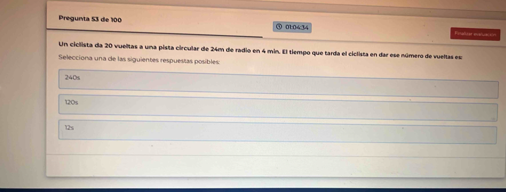 Pregunta 53 de 100 01:04:34 Finalizar evaluación
Un ciclista da 20 vueltas a una pista circular de 24m de radio en 4 min. El tiempo que tarda el ciclista en dar ese número de vueltas es:
Selecciona una de las siguientes respuestas posibles:
240s
120s
12s