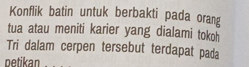 Konflik batin untuk berbakti pada orang 
tua atau meniti karier yang dialami tokoh 
Tri dalam cerpen tersebut terdapat pada 
petikan