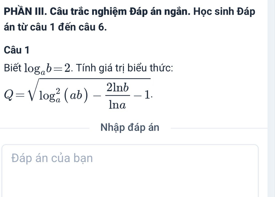 PHÄN III. Câu trắc nghiệm Đáp án ngắn. Học sinh Đáp
án từ câu 1 đến câu 6.
Câu 1
Biết log _ab=2. Tính giá trị biểu thức:
Q=sqrt (log _a)^2(ab)- 2ln b/ln a -1. 
Nhập đáp án
Đáp án của bạn