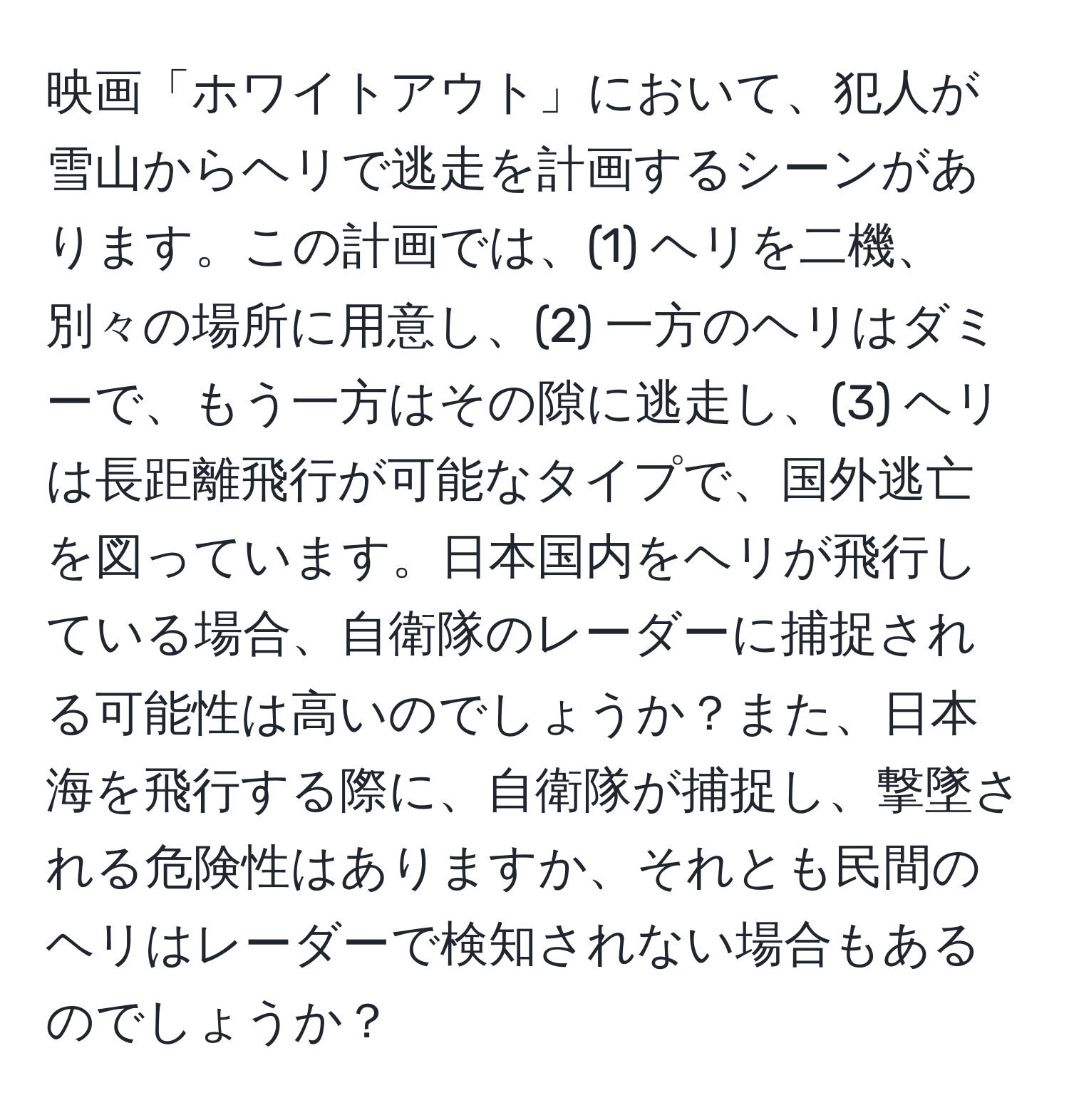 映画「ホワイトアウト」において、犯人が雪山からヘリで逃走を計画するシーンがあります。この計画では、(1) ヘリを二機、別々の場所に用意し、(2) 一方のヘリはダミーで、もう一方はその隙に逃走し、(3) ヘリは長距離飛行が可能なタイプで、国外逃亡を図っています。日本国内をヘリが飛行している場合、自衛隊のレーダーに捕捉される可能性は高いのでしょうか？また、日本海を飛行する際に、自衛隊が捕捉し、撃墜される危険性はありますか、それとも民間のヘリはレーダーで検知されない場合もあるのでしょうか？