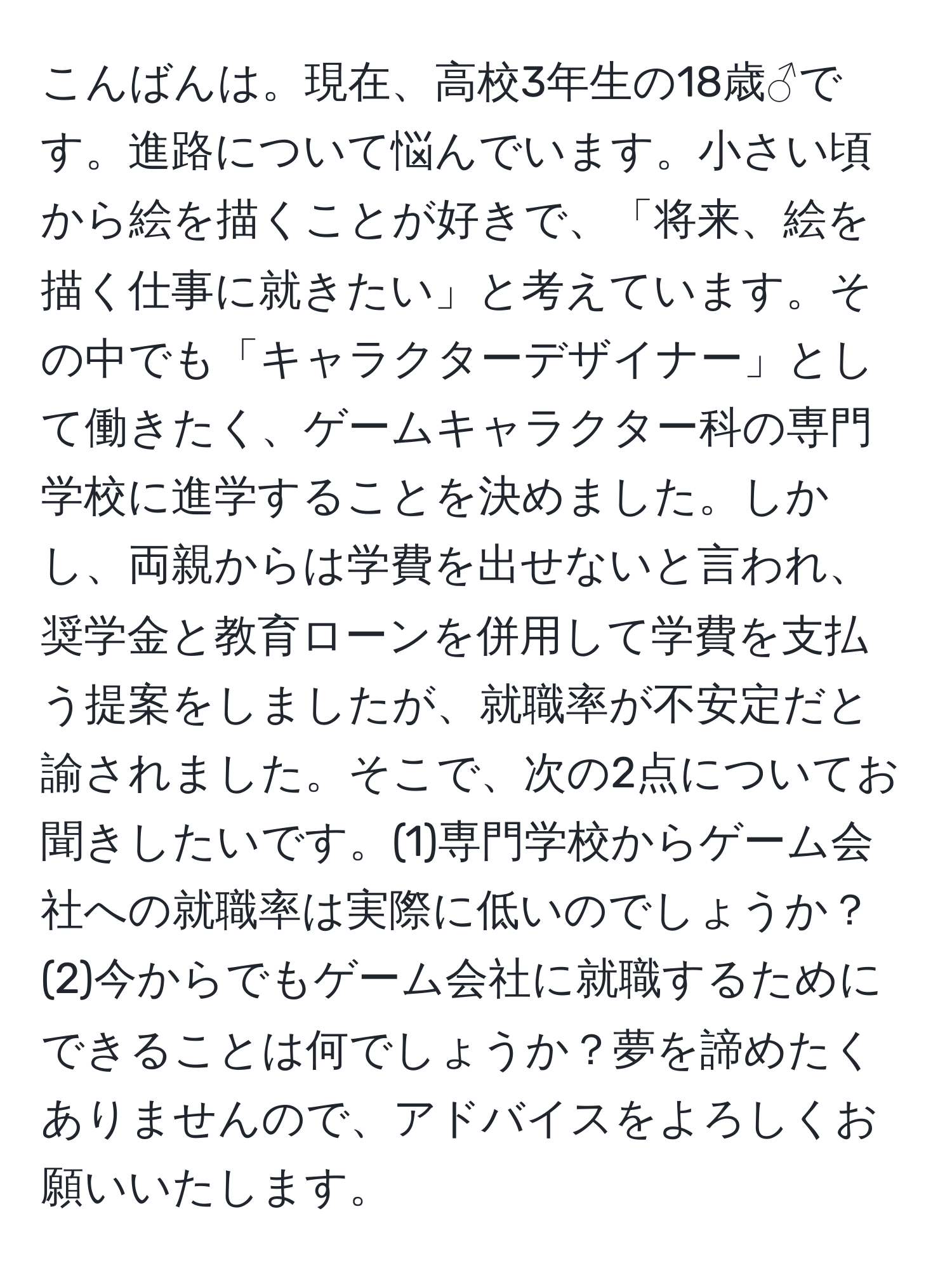 こんばんは。現在、高校3年生の18歳♂です。進路について悩んでいます。小さい頃から絵を描くことが好きで、「将来、絵を描く仕事に就きたい」と考えています。その中でも「キャラクターデザイナー」として働きたく、ゲームキャラクター科の専門学校に進学することを決めました。しかし、両親からは学費を出せないと言われ、奨学金と教育ローンを併用して学費を支払う提案をしましたが、就職率が不安定だと諭されました。そこで、次の2点についてお聞きしたいです。(1)専門学校からゲーム会社への就職率は実際に低いのでしょうか？(2)今からでもゲーム会社に就職するためにできることは何でしょうか？夢を諦めたくありませんので、アドバイスをよろしくお願いいたします。