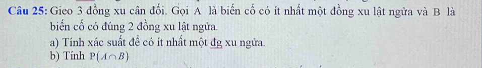 Gieo 3 đồng xu cân đối. Gọi A là biến cố có ít nhất một đồng xu lật ngữa và B là 
biến cố có đúng 2 đồng xu lật ngửa. 
a) Tính xác suất để có ít nhất một đg xu ngửa. 
b) Tính P(A∩ B)