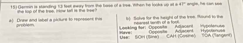 Germin is standing 13 feet away from the base of a tree. When he looks up at a 47° angle, he can see 
the top of the tree. How tall is the tree? 
a) Draw and label a picture to represent this b) Solve for the height of the tree. Round to the 
problem. nearest tenth of a foot. 
Looking for: Opposite Adjacent Hypotenuse 
Have: Opposite Adjacent Hypotenuse 
Use: SOH (Sine) CAH (Cosine) TOA (Tangent)