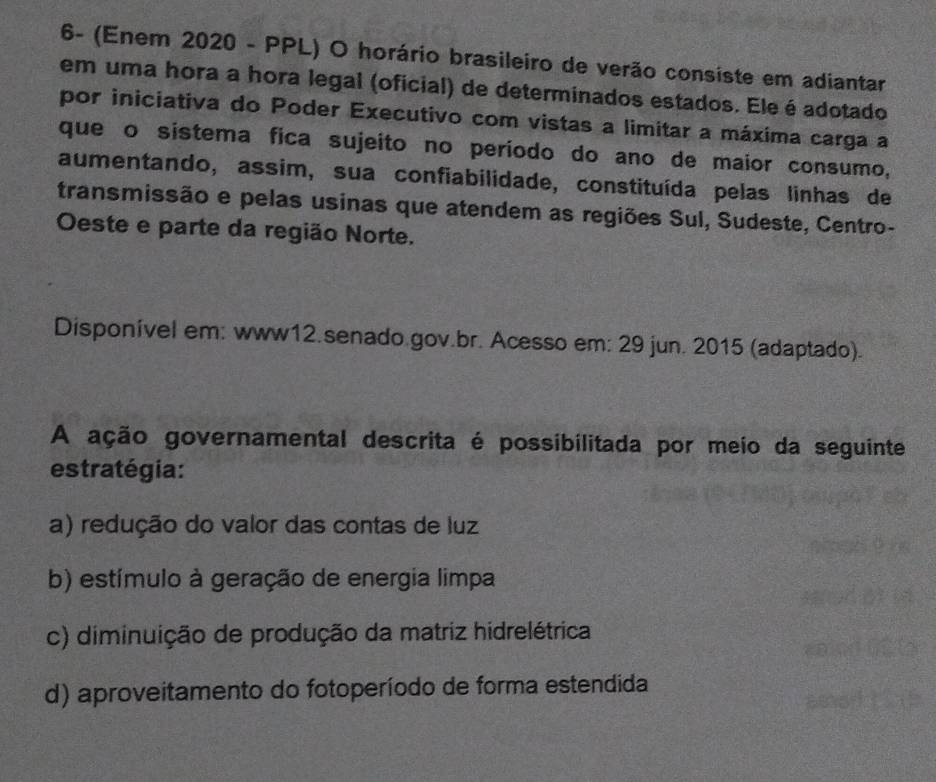 6- (Enem 2020 - PPL) O horário brasileiro de verão consiste em adiantar
em uma hora a hora legal (oficial) de determinados estados. Ele é adotado
por iniciativa do Poder Executivo com vistas a limitar a máxima carga a
que o sistema fica sujeito no período do ano de maior consumo,
aumentando, assim, sua confiabilidade, constituída pelas linhas de
transmissão e pelas usinas que atendem as regiões Sul, Sudeste, Centro-
Oeste e parte da região Norte.
Disponível em: www12.senado gov.br. Acesso em: 29 jun. 2015 (adaptado).
A ação governamental descrita é possibilitada por meio da seguinte
estratégia:
a) redução do valor das contas de luz
b) estímulo à geração de energia limpa
c) diminuição de produção da matriz hidrelétrica
d) aproveitamento do fotoperíodo de forma estendida