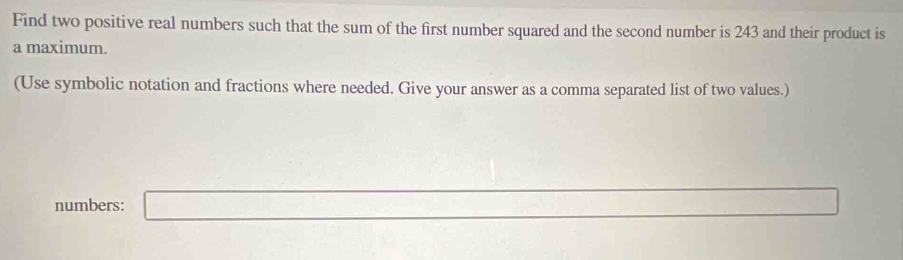 Find two positive real numbers such that the sum of the first number squared and the second number is 243 and their product is 
a maximum. 
(Use symbolic notation and fractions where needed. Give your answer as a comma separated list of two values.) 
numbers: □