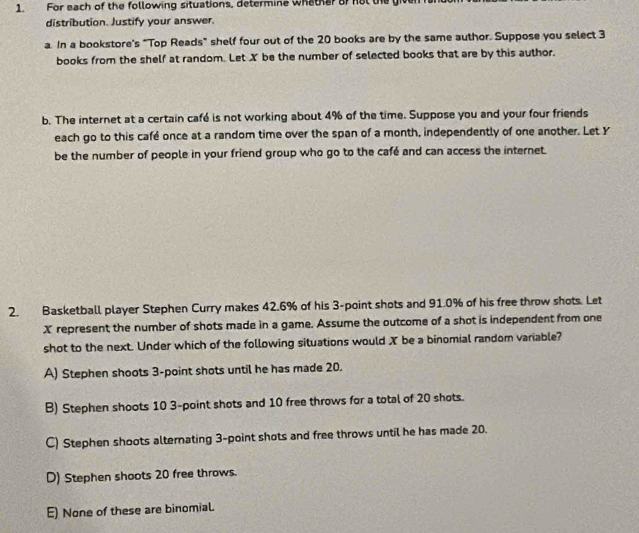 For each of the following situations, determine whather of not the giver
distribution. Justify your answer.
a. In a bookstore's “Top Reads” shelf four out of the 20 books are by the same author. Suppose you select 3
books from the shelf at random. Let X be the number of selected books that are by this author.
b. The internet at a certain café is not working about 4% of the time. Suppose you and your four friends
each go to this café once at a random time over the span of a month, independently of one another. Let Y
be the number of people in your friend group who go to the café and can access the internet.
2. Basketball player Stephen Curry makes 42.6% of his 3 -point shots and 91.0% of his free throw shots. Let
X represent the number of shots made in a game. Assume the outcome of a shot is independent from one
shot to the next. Under which of the following situations would X be a binomial random variable?
A) Stephen shoots 3 -point shots until he has made 20.
B) Stephen shoots 10 3 -point shots and 10 free throws for a total of 20 shots.
C) Stephen shoots alternating 3 -point shots and free throws until he has made 20.
D) Stephen shoots 20 free throws.
E) None of these are binomial.
