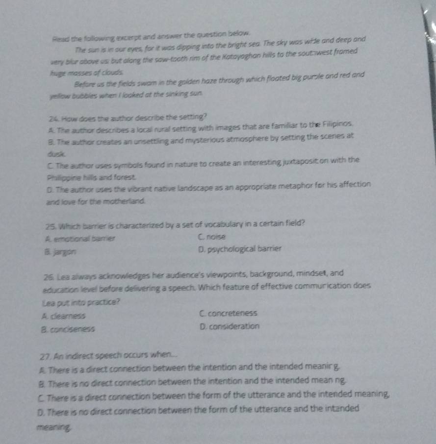 Read the following excerpt and answer the question below.
The sun is in our eyes, for it was dipping into the bright sea. The sky was wide and deep and
very blur above us; but along the saw-tooth rim of the Katayaghan hills to the sout west framed
huge masses of clouds
Before us the fields swam in the golden haze through which floated big purole and red and
yellow bubbles when I looked at the sinking sun.
24. How does the author describe the setting?
A. The author describes a local rural setting with images that are familiar to the Filipinos.
B. The author creates an unsettling and mysterious atmosphere by setting the scenes at
dusk.
C. The author uses symbols found in nature to create an interesting juxtaposit on with the
Philippine hills and forest.
D. The author uses the vibrant native landscape as an appropriate metaphor for his affection
and love for the motherland.
25. Which barrier is characterized by a set of vocabulary in a certain field?
A. emotional barrier C. noise
B. jargon D. psychological barrier
26. Lea always acknowledges her audience's viewpoints, background, mindset, and
education level before delivering a speech. Which feature of effective communication does
Lea put into practice?
A cleamness C. concreteness
B. conciseness D. consideration
27. An indirect speech occurs when...
A. There is a direct connection between the intention and the intended meanir g.
B There is no direct connection between the intention and the intended mean ng.
C. There is a direct connection between the form of the utterance and the intended meaning,
D. There is no direct connection between the form of the utterance and the intanded
meaning.