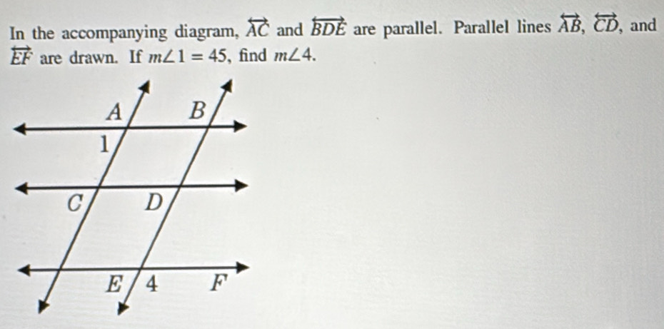 In the accompanying diagram, overleftrightarrow AC and overleftrightarrow BDE are parallel. Parallel lines overleftrightarrow AB, overleftrightarrow CD ,and
overleftrightarrow EF are drawn. If m∠ 1=45 , find m∠ 4.