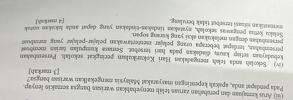 (iii) Arus kemajuan dan perubahan zaruan telåh menyebabkan warisan bangsa semakin lenyap. 
Pada pendapat anda, apakah kepentingan masyarakat Malaysia mengekalkan warisan bangsa? 
[3 markah] 
(iv) Sekolah anda telah mengadakan Hari Kokurikulum peringkat sekolah. Persembahan 
kebudayaan setiap kaum diadakan pada hari tersebut. Semasa kumpulan tarian membuat 
persembahan, terdapat beberapa orang pelajar mentertawakan pelajar-pelajar yang membuat 
persembahan dengan melakukan aksi yang kurang sopan. 
Selaku ketua pengawas sekolah, nyatakan tindakan-tindakan yang dapat anda lakukan untuk 
memastikan situasi tersebut tidak berulang. 
[4 markah]