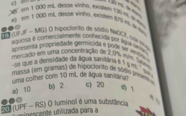 c) em u

C em 1 000 mL desse vinho, existem 130 m d
e) em 1 000 mL desse vinho, existem 870 m d 
DS (UFJF - MG) O hipoclorito de sódio NaOCL, oua V 
aquosa é comercialmente conhecida por lqua snt
apresenta propriedade germicida e pode se vrdda 
mercado em uma concentração de 2,0%
-se que a densidade da água sanitária é
1gmL^(-1) a
massa (em gramas) de hipoclorito de sódio presente e
uma colher com 10 mL de água sanitária?
a) 10 b 2 c) 20 d) 1
q
20 (UPF - RS) O luminol é uma substância
umínescente utilizada para a