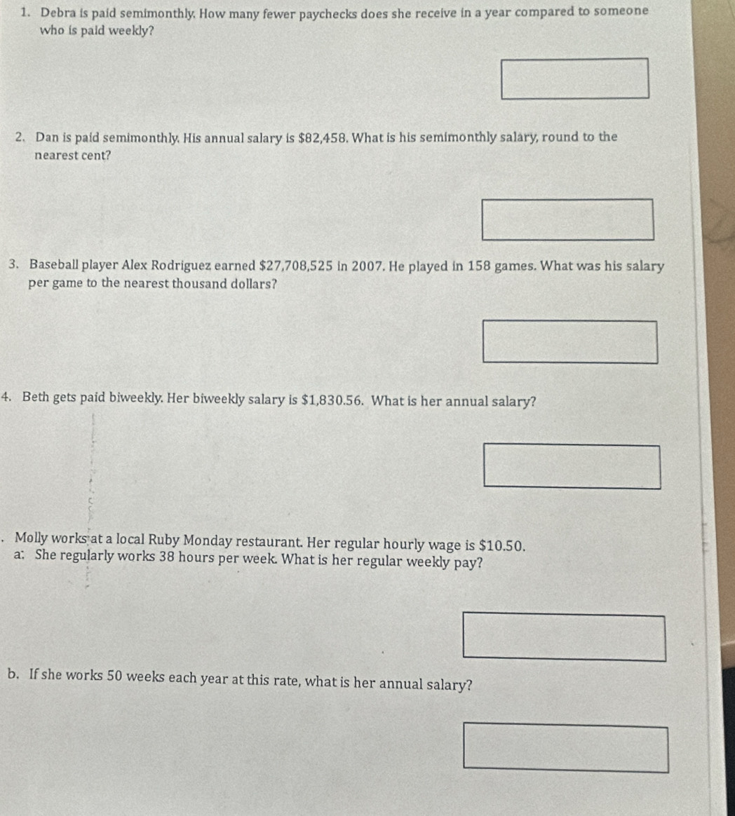 Debra is paid semimonthly. How many fewer paychecks does she receive in a year compared to someone 
who is paid weekly? 
2. Dan is paid semimonthly. His annual salary is $82,458. What is his semimonthly salary, round to the 
nearest cent? 
3. Baseball player Alex Rodriguez earned $27,708,525 in 2007. He played in 158 games. What was his salary 
per game to the nearest thousand dollars? 
4. Beth gets paid biweekly. Her biweekly salary is $1,830.56. What is her annual salary? 
. Molly works at a local Ruby Monday restaurant. Her regular hourly wage is $10.50. 
a; She regularly works 38 hours per week. What is her regular weekly pay? 
b. If she works 50 weeks each year at this rate, what is her annual salary?