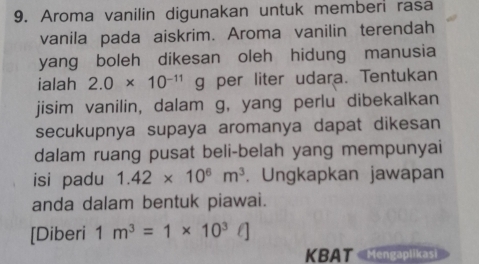 Aroma vanilin digunakan untuk memberi rasa 
vanila pada aiskrim. Aroma vanilin terendah 
yang boleh dikesan oleh hidung manusia 
ialah 2.0* 10^(-11) g per liter udara. Tentukan 
jisim vanilin, dalam g, yang perlu dibekalkan 
secukupnya supaya aromanya dapat dikesan 
dalam ruang pusat beli-belah yang mempunyai 
isi padu 1.42* 10^6m^3. Ungkapkan jawapan 
anda dalam bentuk piawai. 
[Diberi 1m^3=1* 10^3ell ]
KBAT Mengaplikasi