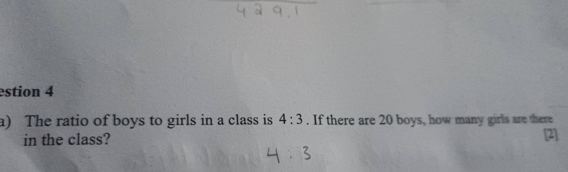 estion 4 
a) The ratio of boys to girls in a class is 4:3. If there are 20 boys, how many girls are there 
in the class? 
[2]