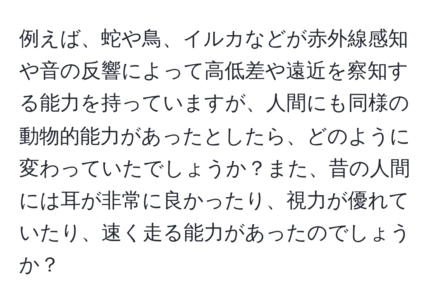 例えば、蛇や鳥、イルカなどが赤外線感知や音の反響によって高低差や遠近を察知する能力を持っていますが、人間にも同様の動物的能力があったとしたら、どのように変わっていたでしょうか？また、昔の人間には耳が非常に良かったり、視力が優れていたり、速く走る能力があったのでしょうか？