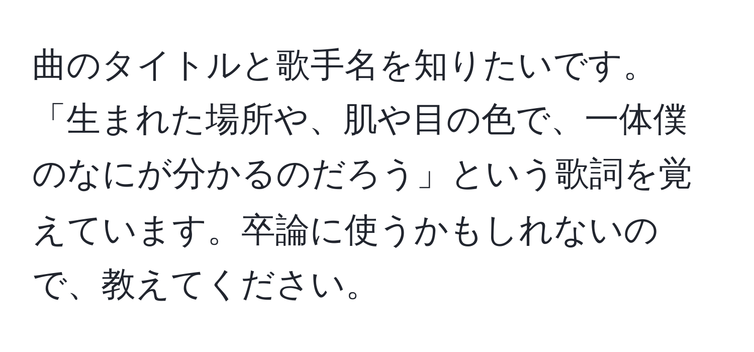 曲のタイトルと歌手名を知りたいです。「生まれた場所や、肌や目の色で、一体僕のなにが分かるのだろう」という歌詞を覚えています。卒論に使うかもしれないので、教えてください。