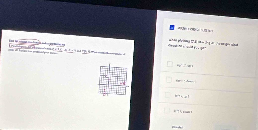 QUESTION
When plotting (7,1) starting at the origin what
Find the missing courdinate to make a perallelogram
direction should you go?
Paralielogram overline ABCD Las coordinates of A(7,1), B(-2,-3) and
point 07 Explain how you found your asswer. C(0,3). What must be the coordinates of
right 7, up 1
right 7, down 1
left 7, up 1
left 7, down 1
Rewatch
